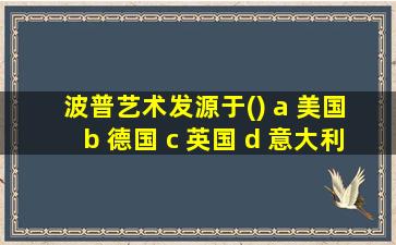 波普艺术发源于() a 美国 b 德国 c 英国 d 意大利